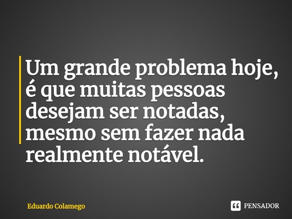 ⁠Um grande problema hoje, é que muitas pessoas desejam ser notadas, mesmo sem fazer nada realmente notável.... Frase de Eduardo Colamego.