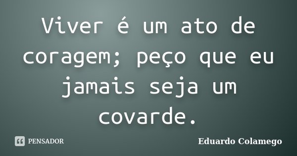 Viver é um ato de coragem; peço que eu jamais seja um covarde.... Frase de Eduardo Colamego.