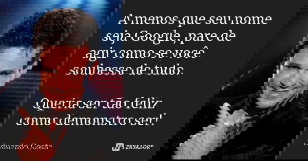 A menos que seu nome seja Google, pare de agir como se você soubesse de tudo. Queria ser tão feliz como demonstro ser!... Frase de Eduardo Costa.