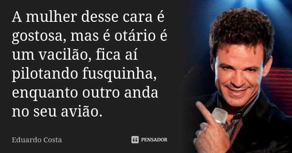 A mulher desse cara é gostosa, mas é otário é um vacilão, fica aí pilotando fusquinha, enquanto outro anda no seu avião.... Frase de Eduardo Costa.