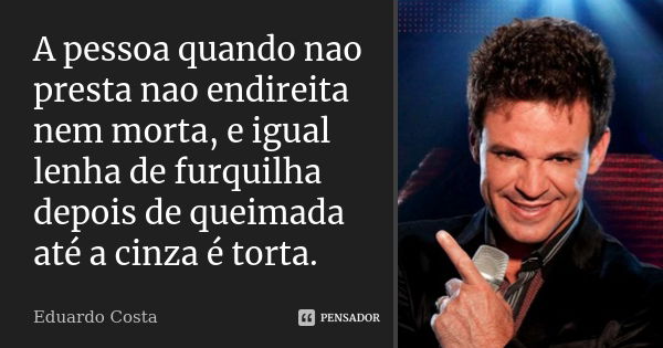 A pessoa quando nao presta nao endireita nem morta, e igual lenha de furquilha depois de queimada até a cinza é torta.... Frase de Eduardo Costa.