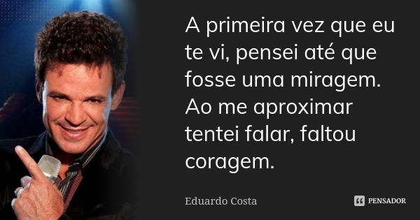 A primeira vez que eu te vi, pensei até que fosse uma miragem. Ao me aproximar tentei falar, faltou coragem.... Frase de Eduardo Costa.