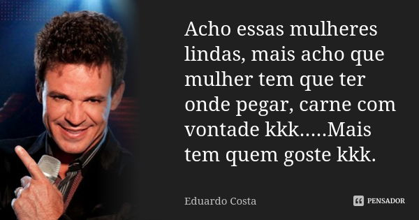 Acho essas mulheres lindas, mais acho que mulher tem que ter onde pegar, carne com vontade kkk.....Mais tem quem goste kkk.... Frase de Eduardo Costa.