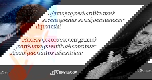 Agradeço pela crítica mais severa apenas se ela permanecer imparcial. Sucesso parece ser em grande parte uma questão de continuar depois que outros desistiram.... Frase de Eduardo Costa.