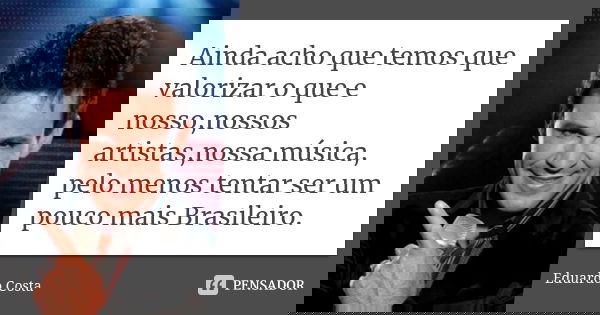 Ainda acho que temos que valorizar o que e nosso,nossos artistas,nossa música, pelo menos tentar ser um pouco mais Brasileiro.... Frase de Eduardo Costa.
