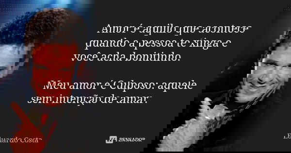 Amor é aquilo que acontece quando a pessoa te xinga e você acha bonitinho. Meu amor é Culposo: aquele sem intenção de amar.... Frase de Eduardo Costa.