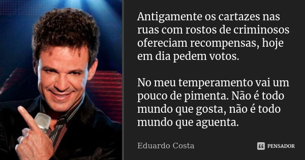 Antigamente os cartazes nas ruas com rostos de criminosos ofereciam recompensas, hoje em dia pedem votos. No meu temperamento vai um pouco de pimenta. Não é tod... Frase de Eduardo Costa.