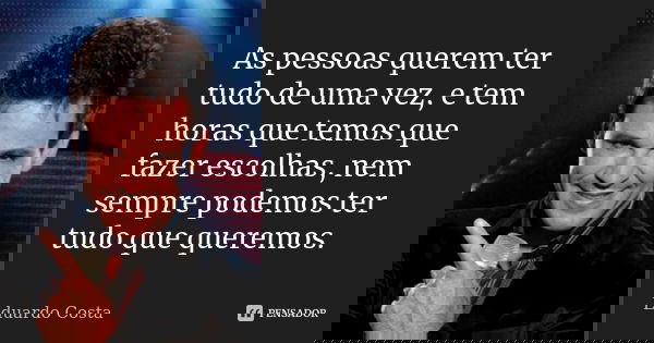 As pessoas querem ter tudo de uma vez, e tem horas que temos que fazer escolhas, nem sempre podemos ter tudo que queremos.... Frase de Eduardo Costa.