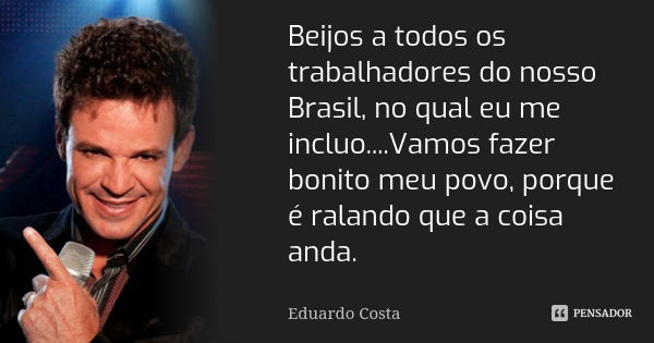 Beijos a todos os trabalhadores do nosso Brasil, no qual eu me incluo....Vamos fazer bonito meu povo, porque é ralando que a coisa anda.... Frase de Eduardo Costa.