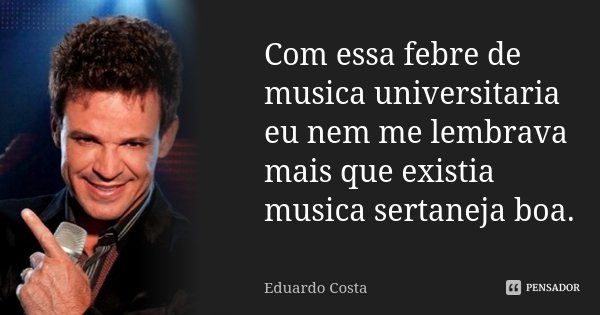 Com essa febre de musica universitaria eu nem me lembrava mais que existia musica sertaneja boa.... Frase de Eduardo Costa.