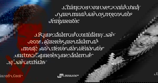 Criança eu vou ser a vida toda, o que muda são os preços dos brinquedos. Os que falam do cotidiano, são ocos. Aqueles que falam da moda, são cheios das ideias d... Frase de Eduardo Costa.