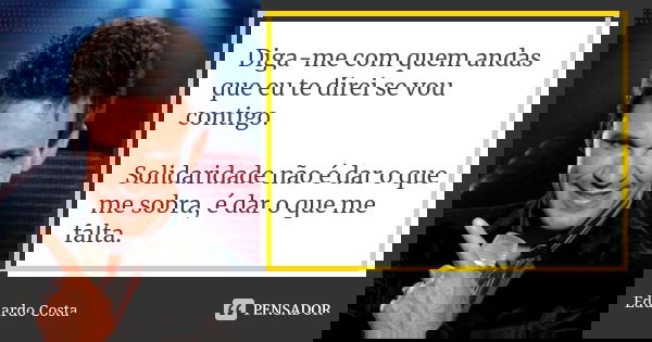 Diga-me com quem andas que eu te direi se vou contigo. Solidaridade não é dar o que me sobra, é dar o que me falta.... Frase de Eduardo Costa.