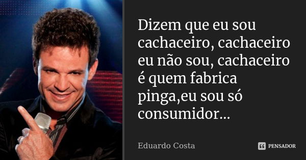 Dizem que eu sou cachaceiro, cachaceiro eu não sou, cachaceiro é quem fabrica pinga,eu sou só consumidor...... Frase de Eduardo Costa.