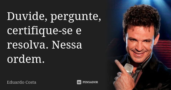 Duvide, pergunte, certifique-se e resolva. Nessa ordem.... Frase de Eduardo Costa.