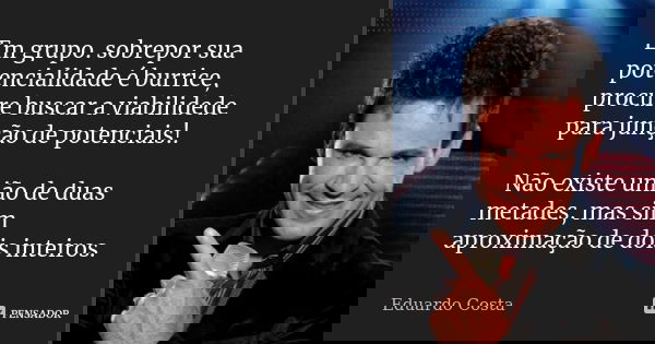 Em grupo. sobrepor sua potencialidade é burrice, procure buscar a viabilidede para junção de potenciais!. Não existe união de duas metades, mas sim aproximação ... Frase de Eduardo Costa.
