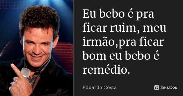 Eu bebo é pra ficar ruim, meu irmão,pra ficar bom eu bebo é remédio.... Frase de Eduardo Costa.