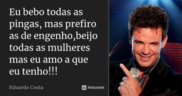 Eu bebo todas as pingas, mas prefiro as de engenho,beijo todas as mulheres mas eu amo a que eu tenho!!!... Frase de Eduardo Costa.