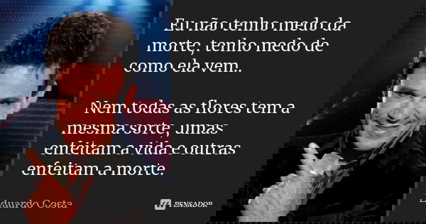 Eu não tenho medo da morte, tenho medo de como ela vem.. Nem todas as flores tem a mesma sorte, umas enfeitam a vida e outras enfeitam a morte.... Frase de Eduardo Costa.