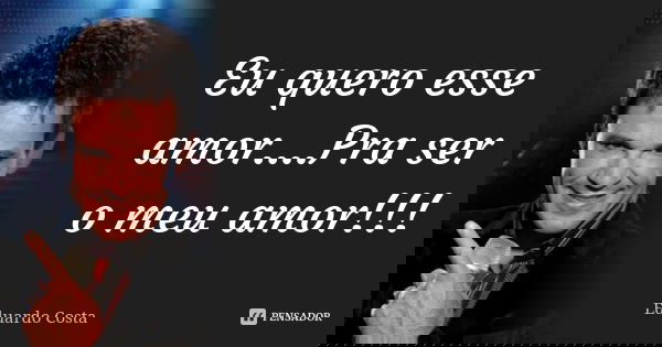 Eu quero esse amor....Pra ser o meu amor!!!... Frase de Eduardo Costa.