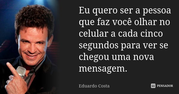 Eu quero ser a pessoa que faz você olhar no celular a cada cinco segundos para ver se chegou uma nova mensagem.... Frase de Eduardo Costa.