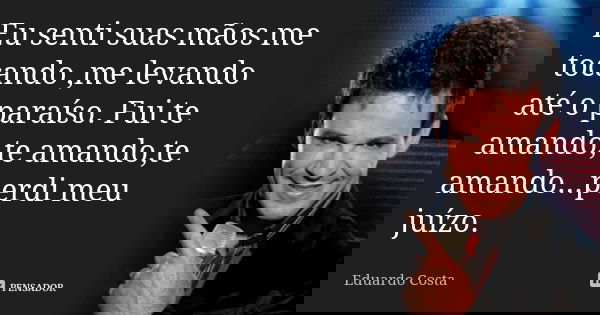 Eu senti suas mãos me tocando ,me levando até o paraíso. Fui te amando,te amando,te amando...perdi meu juízo.... Frase de Eduardo Costa.