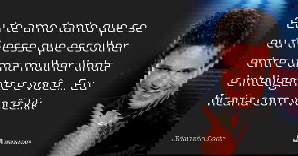 Eu te amo tanto que se eu tivesse que escolher entre uma mulher linda e inteligente e você... Eu ficaria com você.kk... Frase de Eduardo Costa.