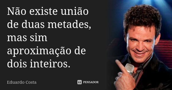 Não existe união de duas metades, mas sim aproximação de dois inteiros.... Frase de Eduardo Costa.