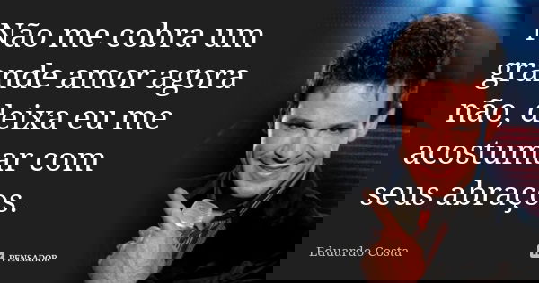 Não me cobra um grande amor agora não, deixa eu me acostumar com seus abraços.... Frase de Eduardo Costa.