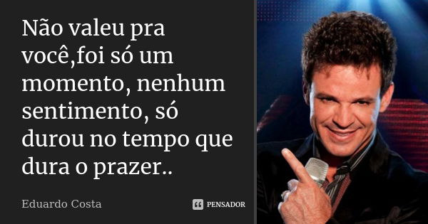 Não valeu pra você,foi só um momento, nenhum sentimento, só durou no tempo que dura o prazer..... Frase de Eduardo Costa.