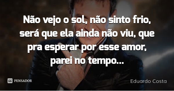 Não vejo o sol, não sinto frio, será que ela ainda não viu, que pra esperar por esse amor, parei no tempo...... Frase de Eduardo Costa.