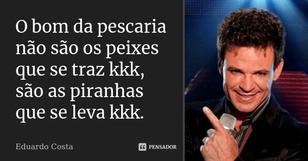 O bom da pescaria não são os peixes que se traz kkk, são as piranhas que se leva kkk.... Frase de Eduardo Costa.