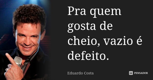 Pra quem gosta de cheio, vazio é defeito.... Frase de Eduardo Costa.