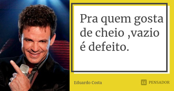 Pra quem gosta de cheio ,vazio é defeito.... Frase de Eduardo Costa.