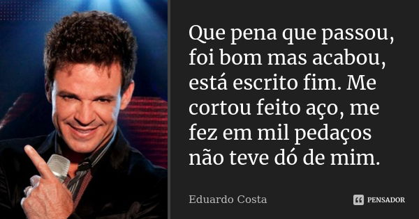 Que pena que passou, foi bom, mas acabou, está escrito fim. Me cortou feito aço, me fez em mil pedaços, não teve dó de mim.... Frase de Eduardo Costa.