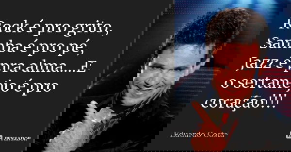 Rock é pro grito, Samba é pro pé, Jazz é pra alma....E o sertanejo é pro coração!!!... Frase de Eduardo Costa.