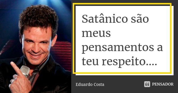 Satânico são meus pensamentos a teu respeito....... Frase de Eduardo Costa.