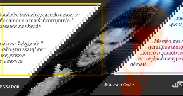 Saudade é um afeto, excelso amor, o melhor amor e o mais incorruptível que o passado nos herda. Mesmo que a palavra "obrigado" signifique tanto, não e... Frase de Eduardo Costa.