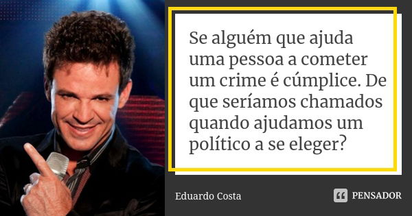 Se alguém que ajuda uma pessoa a cometer um crime é cúmplice. De que seríamos chamados quando ajudamos um político a se eleger?... Frase de Eduardo Costa.