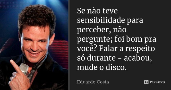 Se não teve sensibilidade para perceber, não pergunte; foi bom pra você? Falar a respeito só durante - acabou, mude o disco.... Frase de Eduardo Costa.