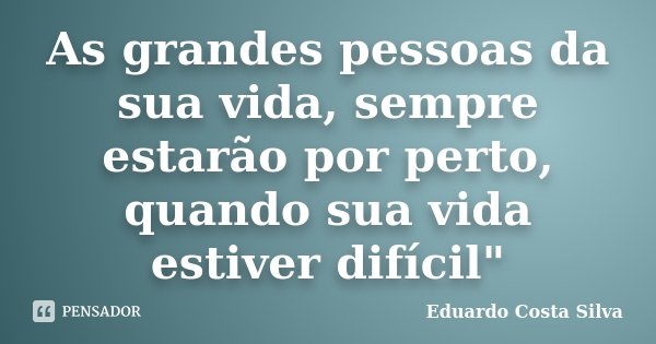 As grandes pessoas da sua vida, sempre estarão por perto, quando sua vida estiver difícil"... Frase de Eduardo Costa Silva.