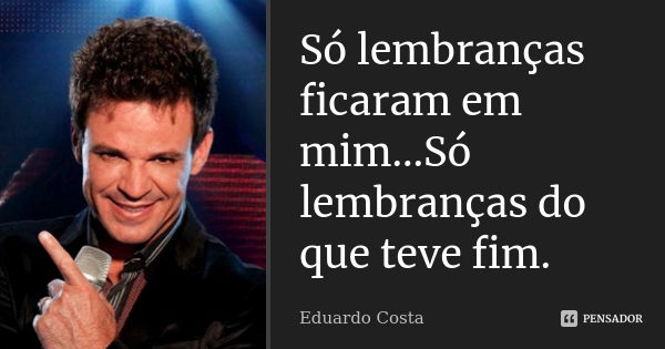 Só lembranças ficaram em mim...Só lembranças do que teve fim.... Frase de Eduardo Costa.