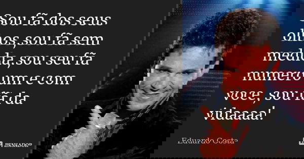 Sou fã dos seus olhos,sou fã sem medida,sou seu fã numero um e com voce, sou fã da vidaaaa!... Frase de Eduardo Costa.