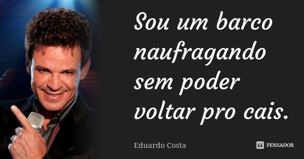 Sou um barco naufragando sem poder voltar pro cais.... Frase de Eduardo Costa.