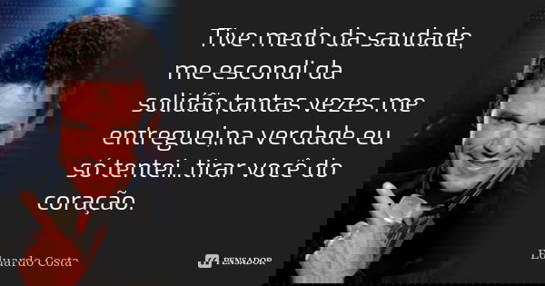 Tive medo da saudade, me escondi da solidão,tantas vezes me entreguei,na verdade eu só tentei...tirar você do coração.... Frase de Eduardo Costa.