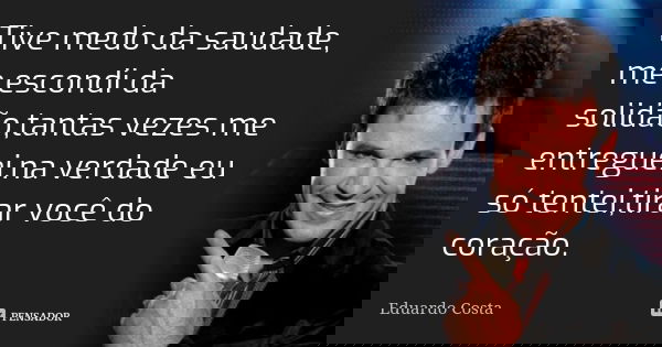 Tive medo da saudade, me escondi da solidão,tantas vezes me entreguei,na verdade eu só tentei,tirar você do coração.... Frase de Eduardo Costa.