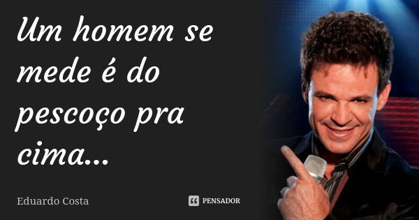 Um homem se mede é do pescoço pra cima...... Frase de Eduardo Costa.