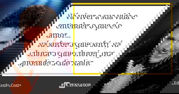 Vá viver a sua vida e entender o que é o amor... vá sofrer o que sofri, vá chorar o que chorei, pra aprender a dar valor.... Frase de Eduardo Costa.