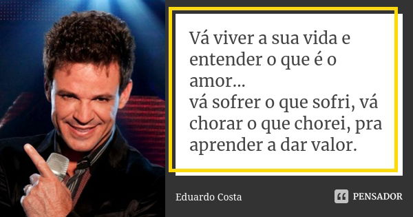 Vá viver a sua vida e entender o que é o amor... vá sofrer o que sofri, vá chorar o que chorei, pra aprender a dar valor.... Frase de Eduardo Costa.