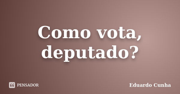 Como vota, deputado?... Frase de Eduardo Cunha.