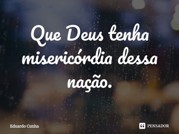 ⁠Que Deus tenha misericórdia dessa nação.... Frase de Eduardo Cunha.